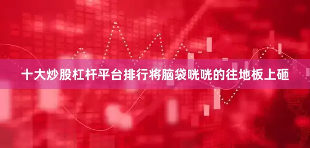 十大炒股杠杆平台排行将脑袋咣咣的往地板上砸