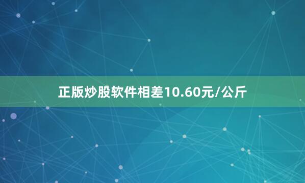 正版炒股软件相差10.60元/公斤