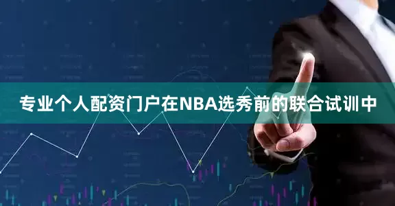 专业个人配资门户在NBA选秀前的联合试训中
