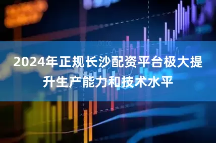 2024年正规长沙配资平台极大提升生产能力和技术水平